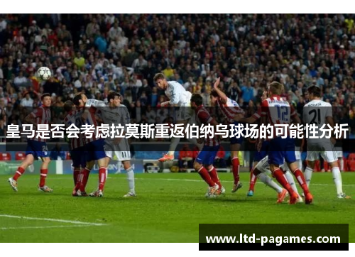 皇马是否会考虑拉莫斯重返伯纳乌球场的可能性分析