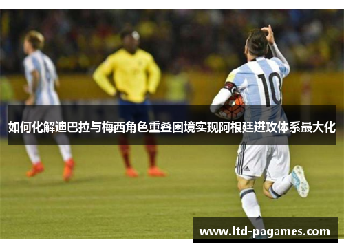 如何化解迪巴拉与梅西角色重叠困境实现阿根廷进攻体系最大化