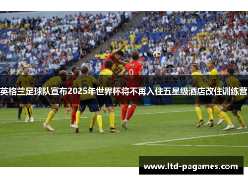英格兰足球队宣布2025年世界杯将不再入住五星级酒店改住训练营