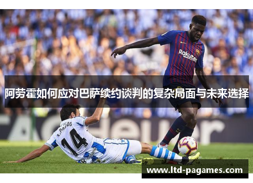 阿劳霍如何应对巴萨续约谈判的复杂局面与未来选择