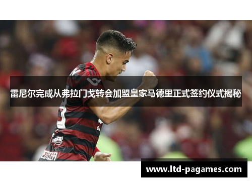 雷尼尔完成从弗拉门戈转会加盟皇家马德里正式签约仪式揭秘